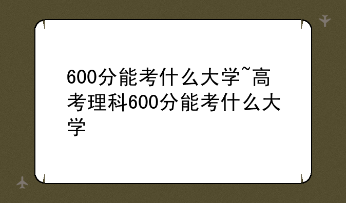 600分能考什么大学~高考理科600分能考什么大学