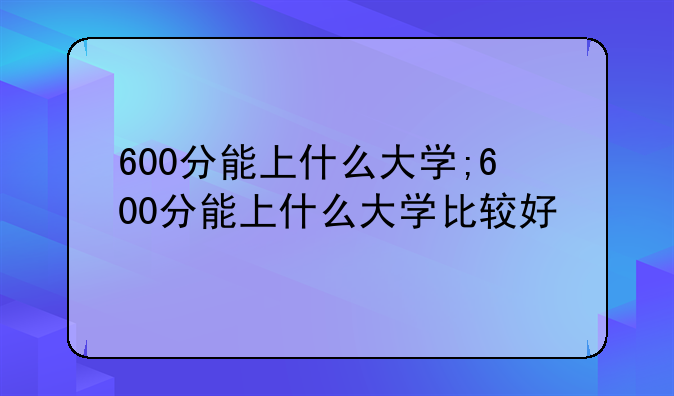 600分能上什么大学;600分能上什么大学比较好