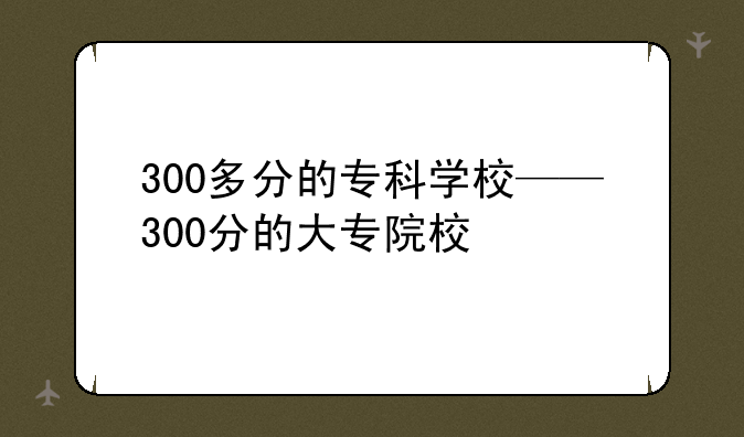 300多分的专科学校——300分的大专院校