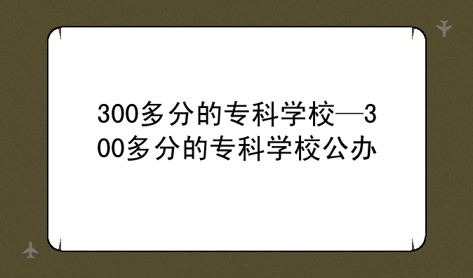 300多分的专科学校—300多分的专科学校公办