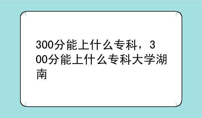 300分能上什么专科，300分能上什么专科大学湖南