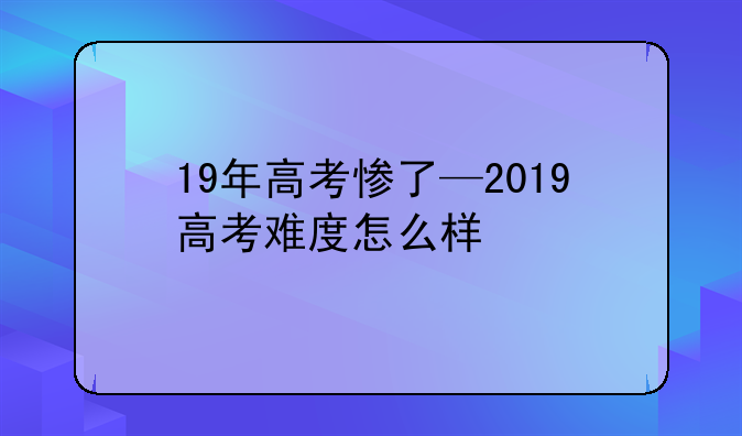 19年高考惨了—2019高考难度怎么样