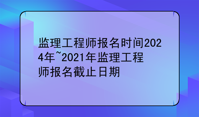 监理工程师报名时间2024年~2021年监理工程师报名截止日期