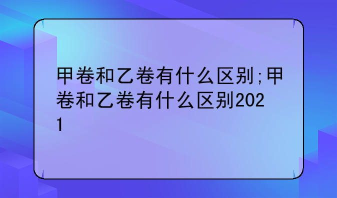 甲卷和乙卷有什么区别;甲卷和乙卷有什么区别2021
