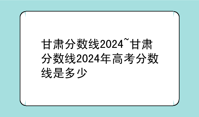 甘肃分数线2024~甘肃分数线2024年高考分数线是多少