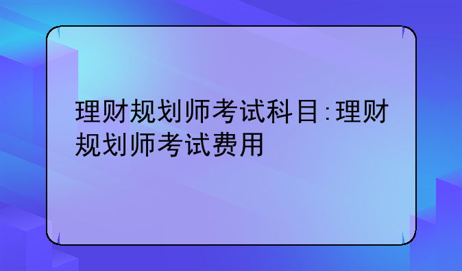理财规划师考试科目:理财规划师考试费用
