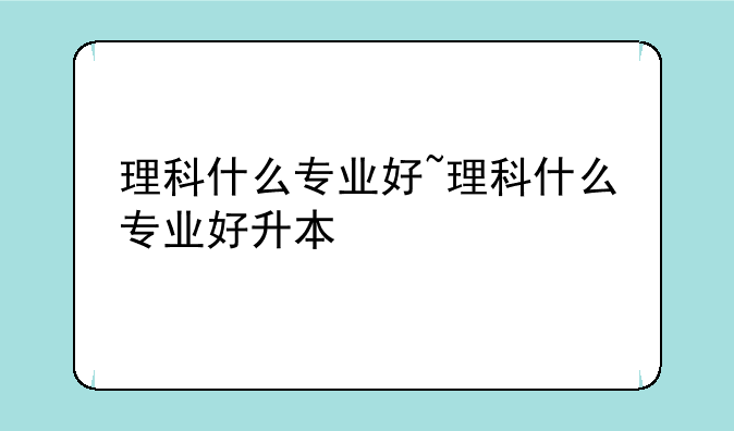 理科什么专业好~理科什么专业好升本