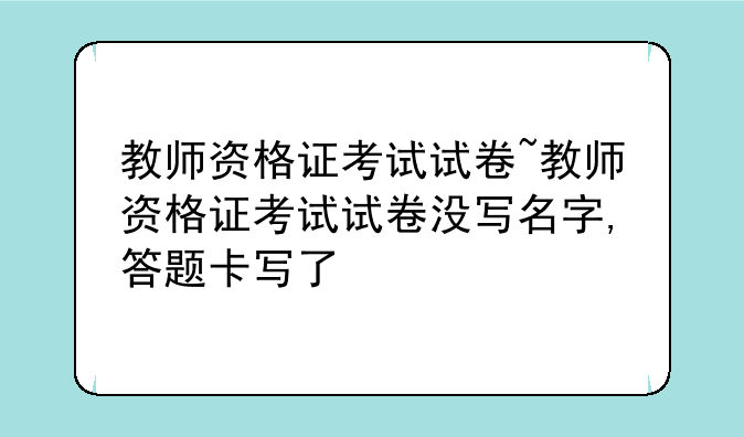 教师资格证考试试卷~教师资格证考试试卷没写名字,答题卡写了