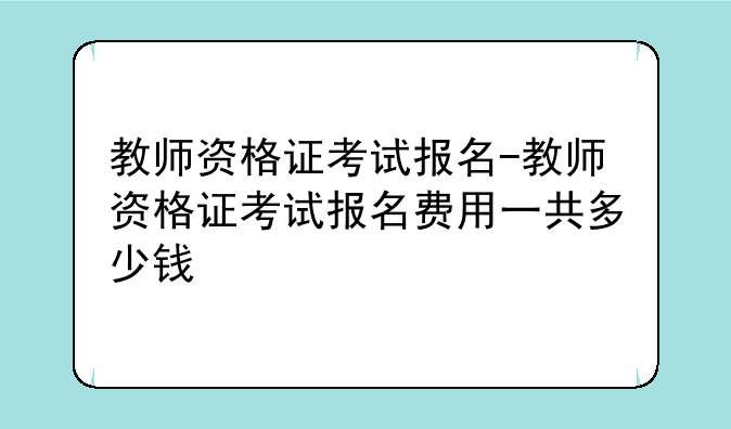 教师资格证考试报名-教师资格证考试报名费用一共多少钱