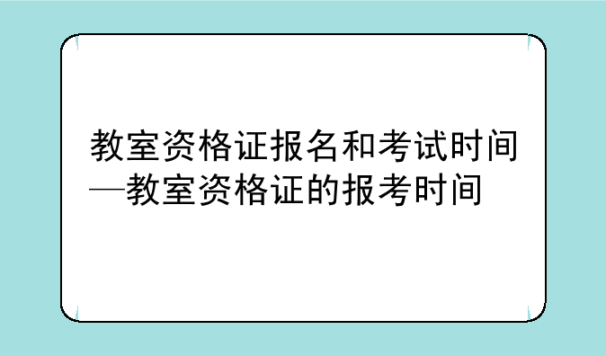 教室资格证报名和考试时间—教室资格证的报考时间