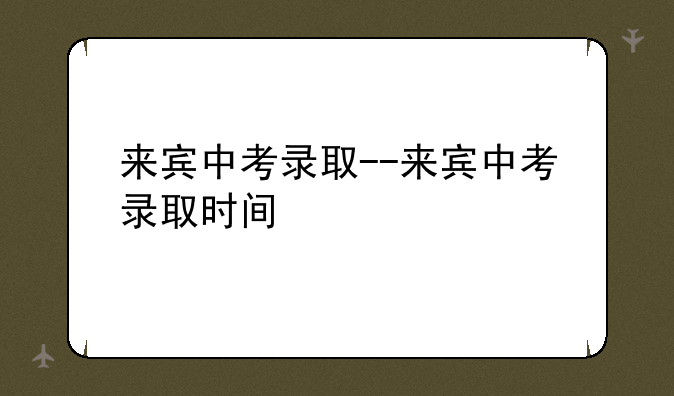 来宾中考录取--来宾中考录取时间