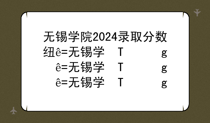 无锡学院2024录取分数线——江苏理工学院2024录取分数线