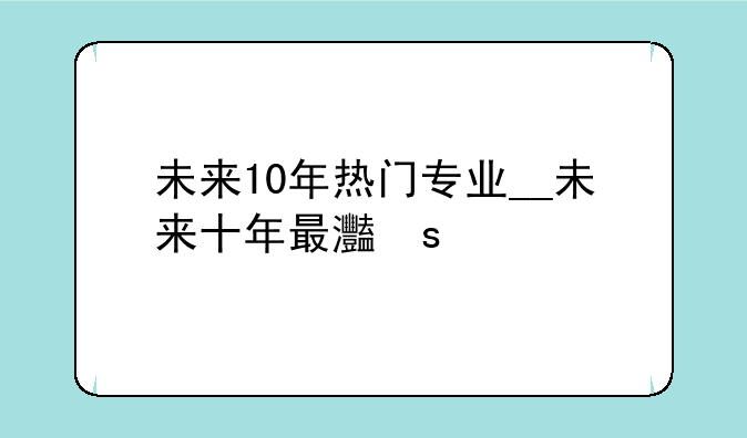 未来10年热门专业__未来十年最火的十大专业