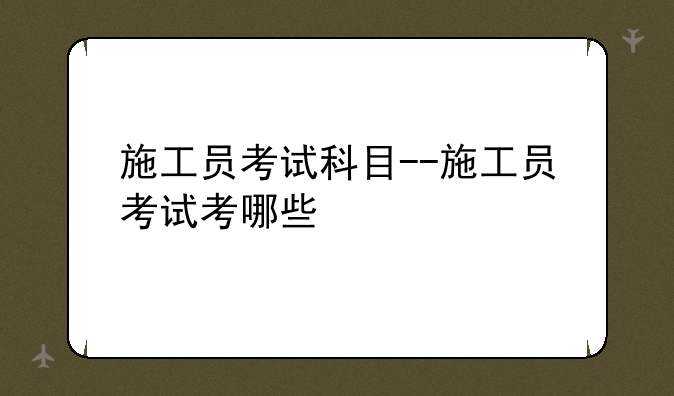 施工员考试科目--施工员考试考哪些