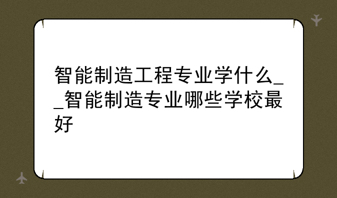 智能制造工程专业学什么__智能制造专业哪些学校最好