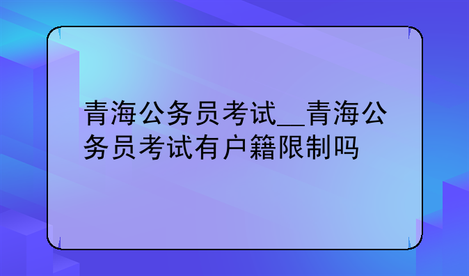 青海公务员考试__青海公务员考试有户籍限制吗