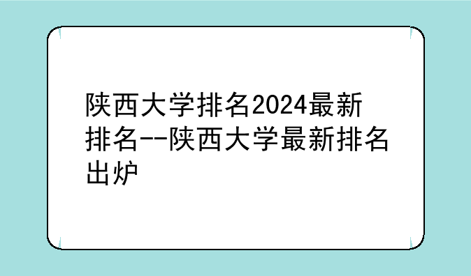 陕西大学排名2024最新排名--陕西大学最新排名出炉