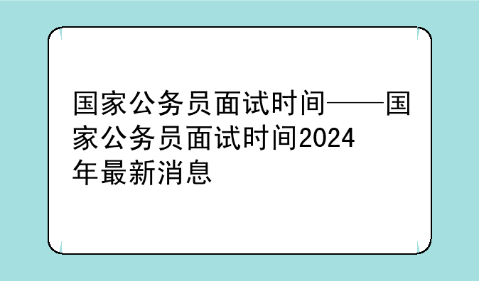 国家公务员面试时间——国家公务员面试时间2024年最新消息