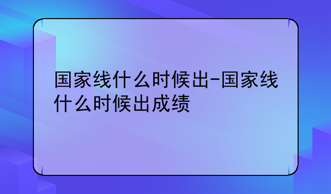 国家线什么时候出-国家线什么时候出成绩