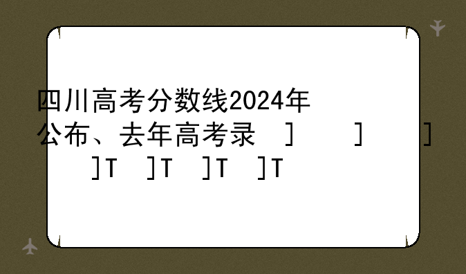 四川高考分数线2024年公布、去年高考录取分数线2024年