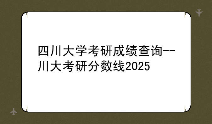 四川大学考研成绩查询--川大考研分数线2025