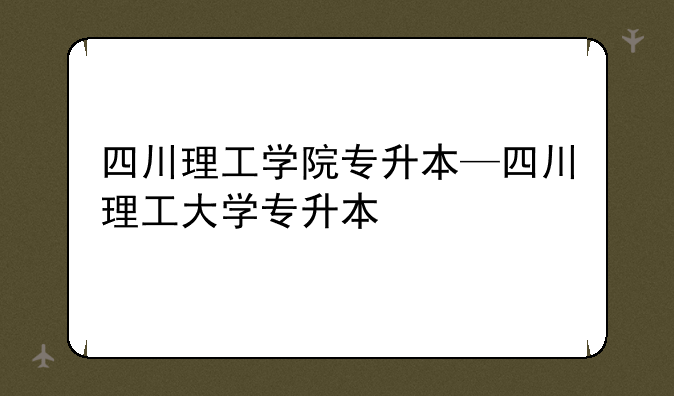 四川理工学院专升本—四川理工大学专升本