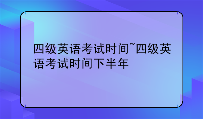 四级英语考试时间~四级英语考试时间下半年
