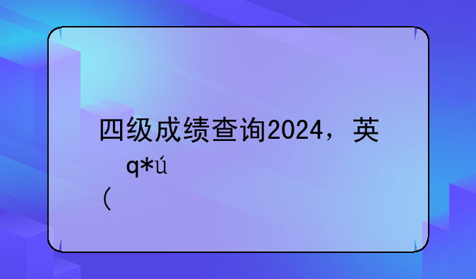 四级成绩查询2024，英语四级成绩查询2024