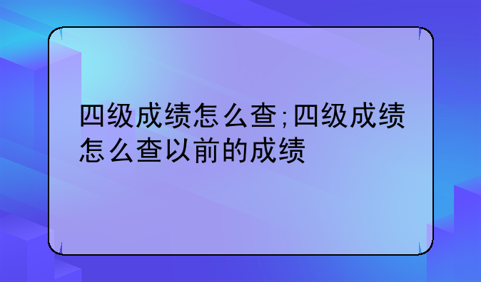 四级成绩怎么查;四级成绩怎么查以前的成绩