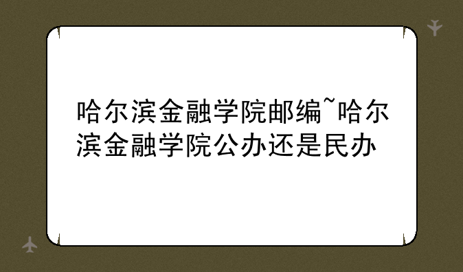 哈尔滨金融学院邮编~哈尔滨金融学院公办还是民办