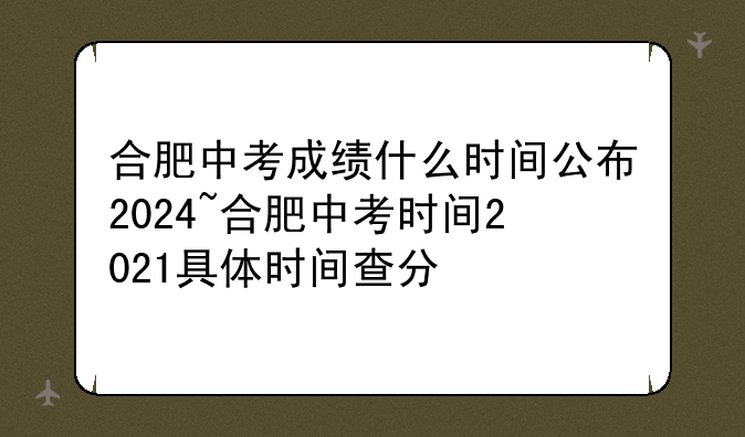 合肥中考成绩什么时间公布2024~合肥中考时间2021具体时间查分