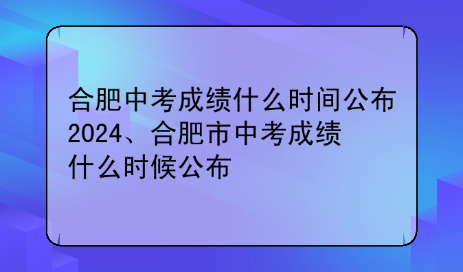 合肥中考成绩什么时间公布2024、合肥市中考成绩什么时候公布