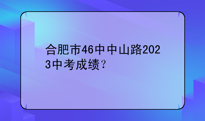 合肥市46中中山路2023中考成绩？