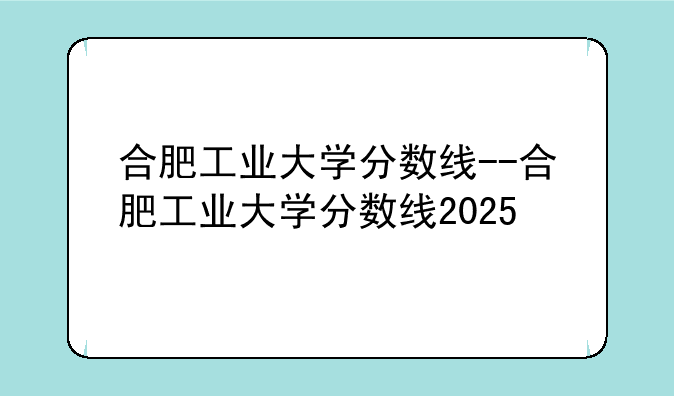 合肥工业大学分数线--合肥工业大学分数线2025