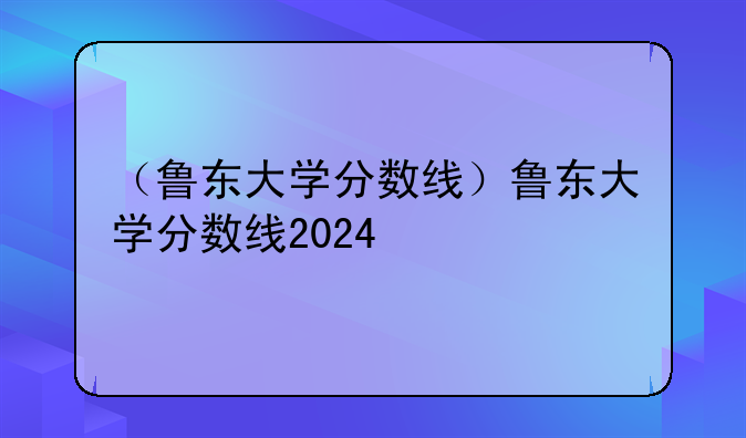 （鲁东大学分数线）鲁东大学分数线2024