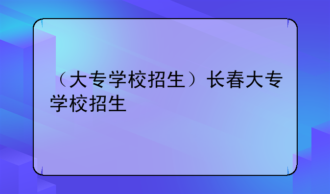 （大专学校招生）长春大专学校招生