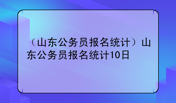 （山东公务员报名统计）山东公务员报名统计10日