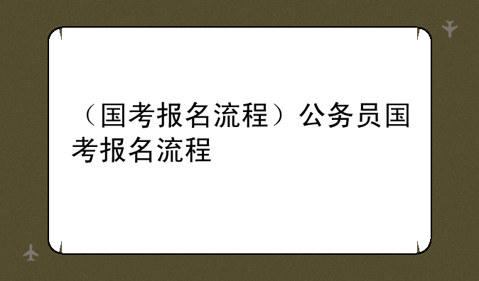 （国考报名流程）公务员国考报名流程