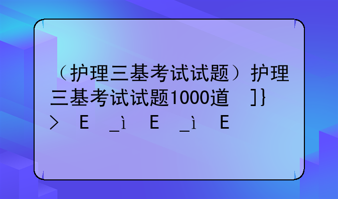 （护理三基考试试题）护理三基考试试题1000道及答案