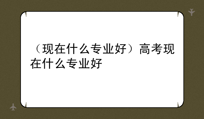 （现在什么专业好）高考现在什么专业好