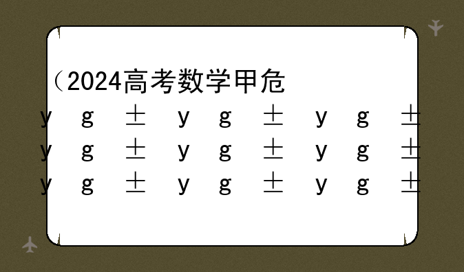 （2024高考数学甲卷）2024高考数学甲卷试卷分析