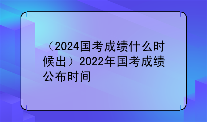 （2024国考成绩什么时候出）2022年国考成绩公布时间