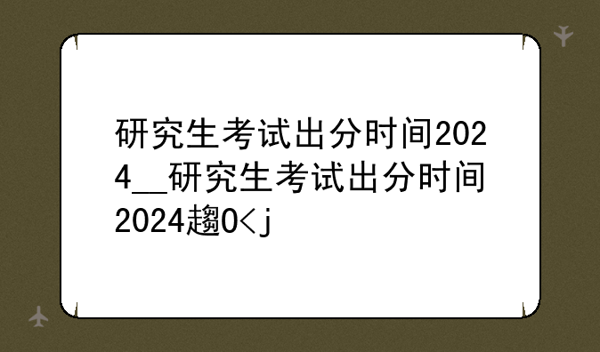 研究生考试出分时间2024__研究生考试出分时间2024辽宁