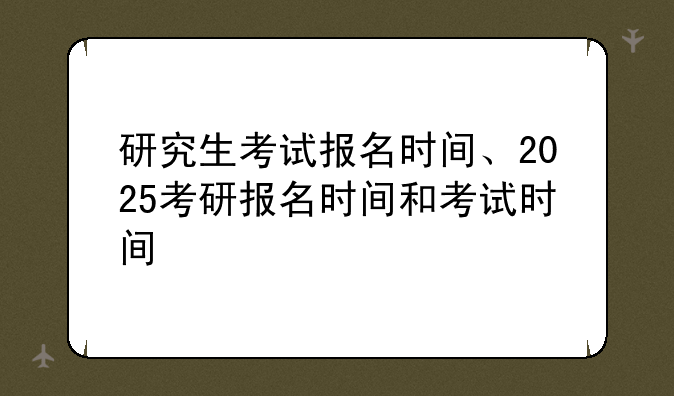 研究生考试报名时间、2025考研报名时间和考试时间