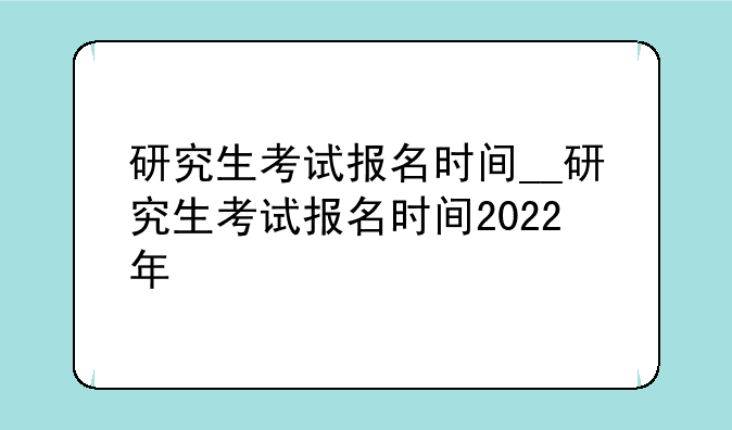 研究生考试报名时间__研究生考试报名时间2022年