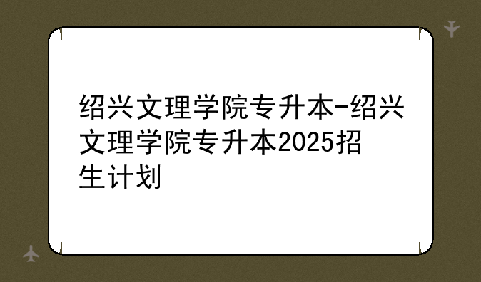 绍兴文理学院专升本-绍兴文理学院专升本2025招生计划