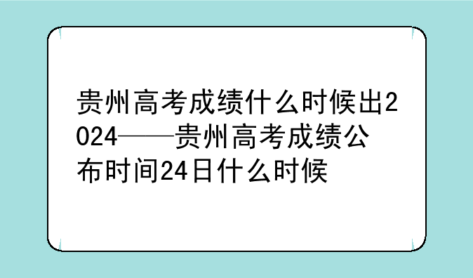 贵州高考成绩什么时候出2024——贵州高考成绩公布时间24日什么时候