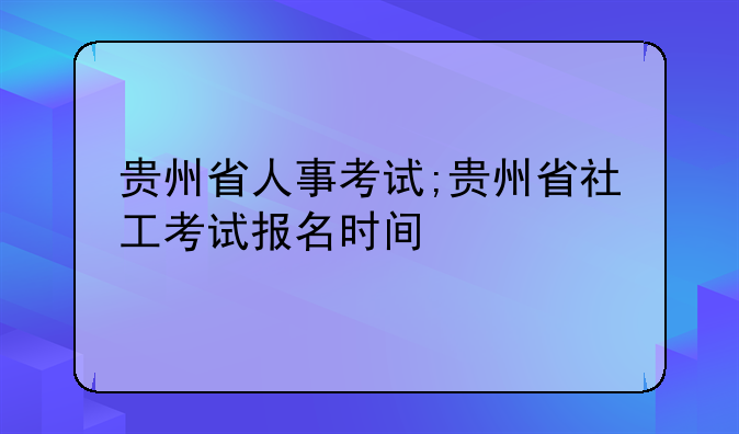 贵州省人事考试;贵州省社工考试报名时间