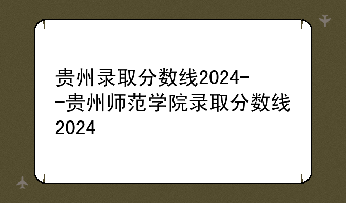 贵州录取分数线2024--贵州师范学院录取分数线2024