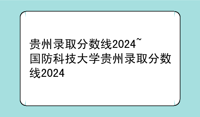 贵州录取分数线2024~国防科技大学贵州录取分数线2024